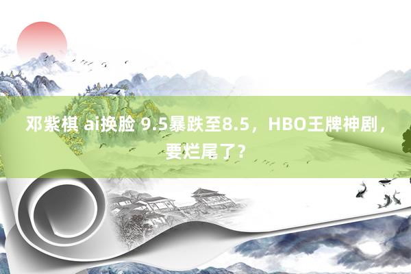 邓紫棋 ai换脸 9.5暴跌至8.5，HBO王牌神剧，要烂尾了？