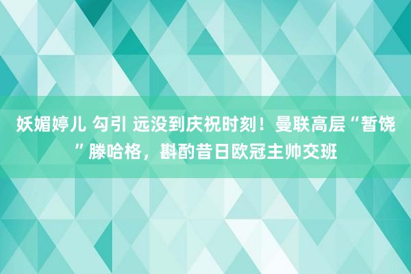 妖媚婷儿 勾引 远没到庆祝时刻！曼联高层“暂饶”滕哈格，斟酌昔日欧冠主帅交班