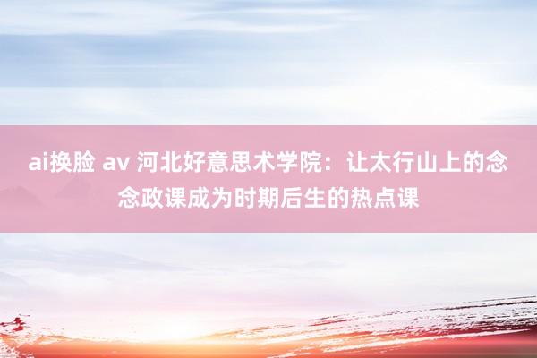 ai换脸 av 河北好意思术学院：让太行山上的念念政课成为时期后生的热点课