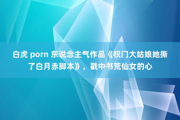 白虎 porn 东说念主气作品《权门大姑娘她撕了白月赤脚本》，戳中书荒仙女的心