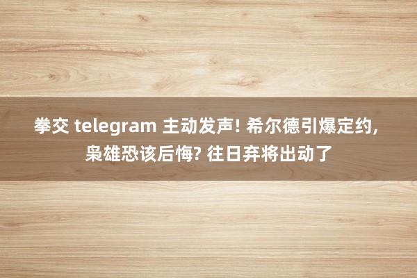 拳交 telegram 主动发声! 希尔德引爆定约， 枭雄恐该后悔? 往日弃将出动了