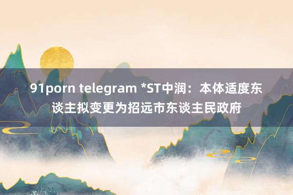 91porn telegram *ST中润：本体适度东谈主拟变更为招远市东谈主民政府