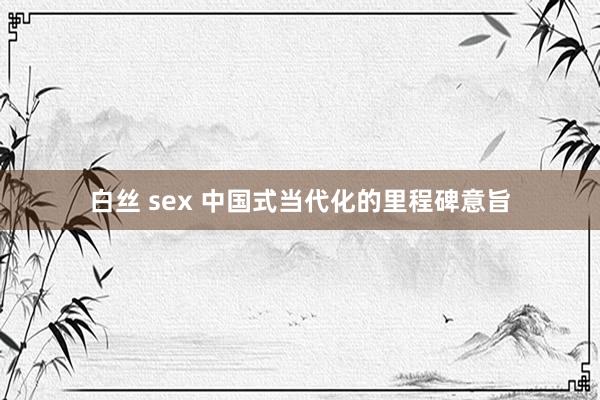 白丝 sex 中国式当代化的里程碑意旨