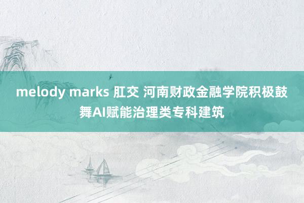 melody marks 肛交 河南财政金融学院积极鼓舞AI赋能治理类专科建筑