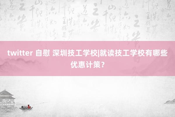 twitter 自慰 深圳技工学校|就读技工学校有哪些优惠计策？