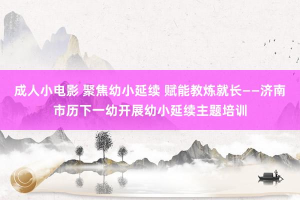 成人小电影 聚焦幼小延续 赋能教炼就长——济南市历下一幼开展幼小延续主题培训