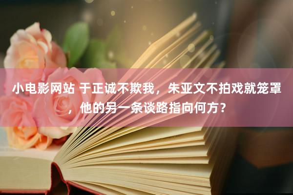 小电影网站 于正诚不欺我，朱亚文不拍戏就笼罩，他的另一条谈路指向何方？