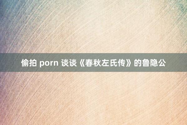 偷拍 porn 谈谈《春秋左氏传》的鲁隐公