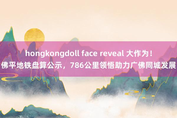 hongkongdoll face reveal 大作为！佛平地铁盘算公示，786公里领悟助力广佛同城发展