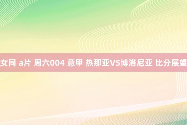 女同 a片 周六004 意甲 热那亚VS博洛尼亚 比分展望