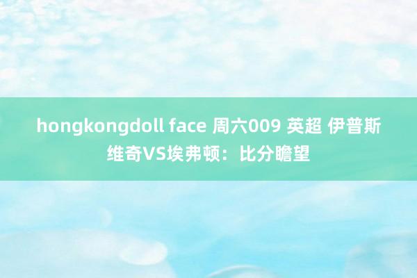 hongkongdoll face 周六009 英超 伊普斯维奇VS埃弗顿：比分瞻望