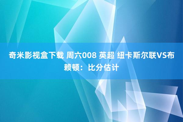 奇米影视盒下载 周六008 英超 纽卡斯尔联VS布赖顿：比分估计