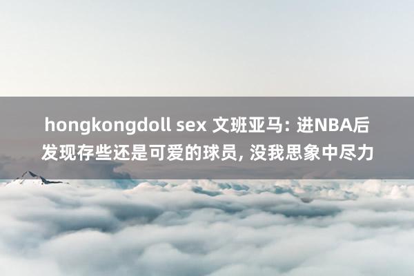 hongkongdoll sex 文班亚马: 进NBA后发现存些还是可爱的球员， 没我思象中尽力