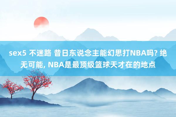 sex5 不迷路 昔日东说念主能幻思打NBA吗? 绝无可能， NBA是最顶级篮球天才在的地点