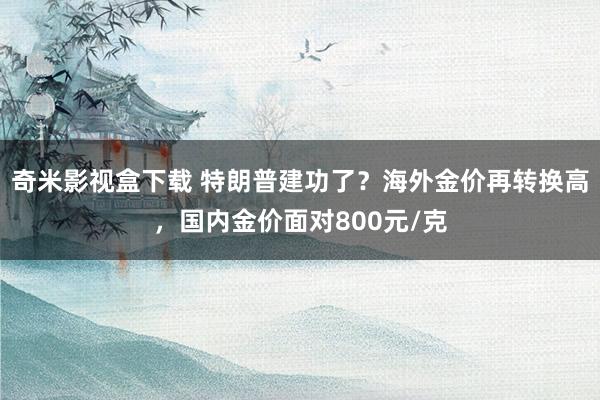 奇米影视盒下载 特朗普建功了？海外金价再转换高，国内金价面对800元/克