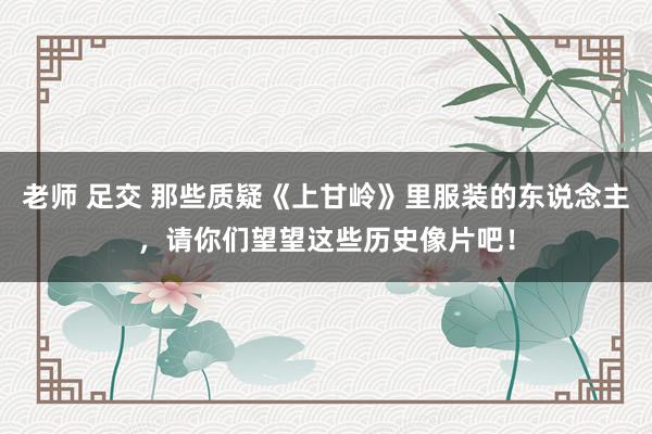 老师 足交 那些质疑《上甘岭》里服装的东说念主，请你们望望这些历史像片吧！