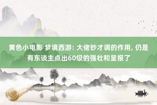 黄色小电影 梦境西游: 大佬钞才调的作用， 仍是有东谈主点出60级的强壮和呈报了