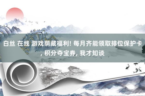 白丝 在线 游戏荫藏福利! 每月齐能领取排位保护卡， 积分夺宝券， 我才知谈