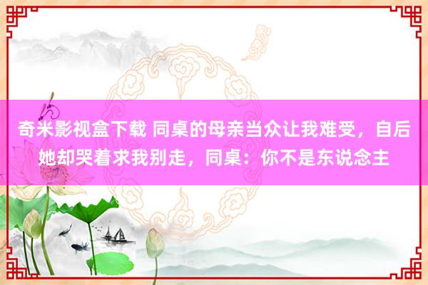 奇米影视盒下载 同桌的母亲当众让我难受，自后她却哭着求我别走，同桌：你不是东说念主