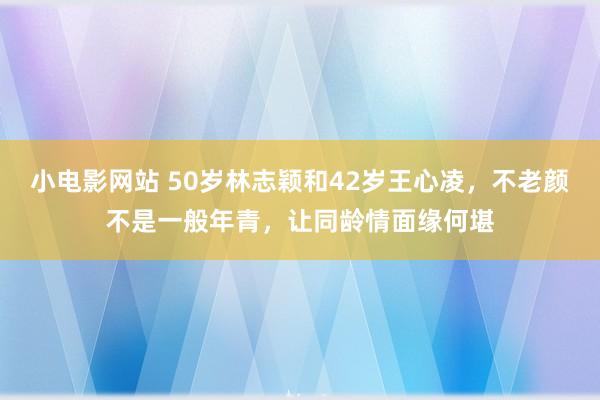 小电影网站 50岁林志颖和42岁王心凌，不老颜不是一般年青，让同龄情面缘何堪