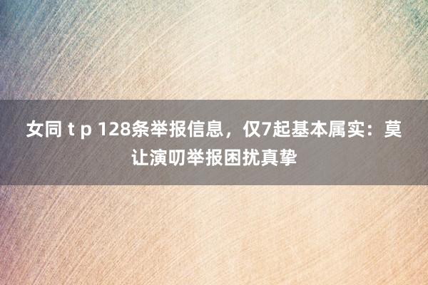 女同 t p 128条举报信息，仅7起基本属实：莫让演叨举报困扰真挚