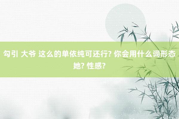 勾引 大爷 这么的单依纯可还行? 你会用什么词形态她? 性感?