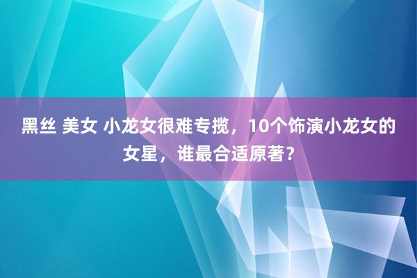 黑丝 美女 小龙女很难专揽，10个饰演小龙女的女星，谁最合适原著？