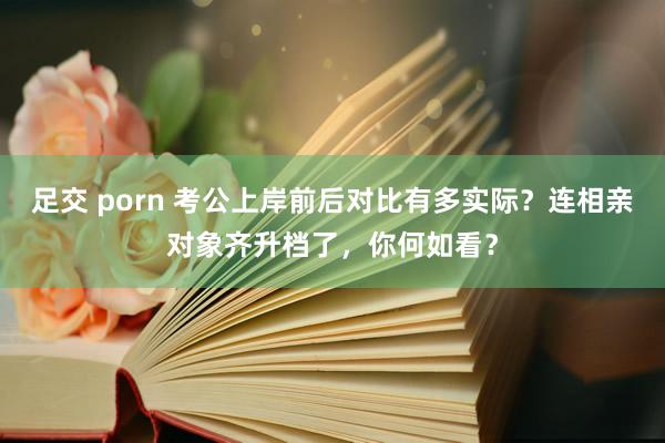 足交 porn 考公上岸前后对比有多实际？连相亲对象齐升档了，你何如看？