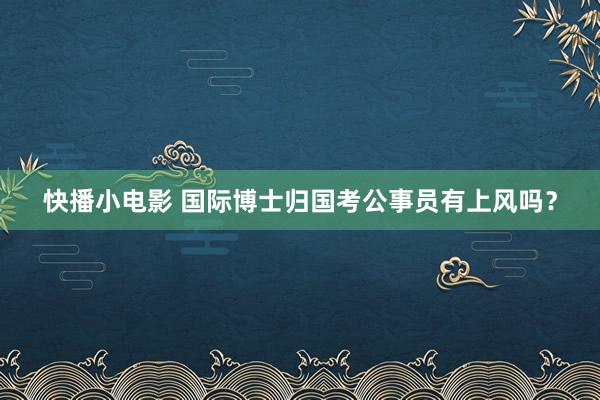 快播小电影 国际博士归国考公事员有上风吗？