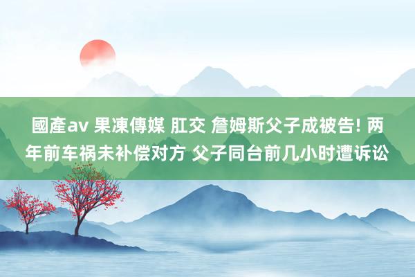 國產av 果凍傳媒 肛交 詹姆斯父子成被告! 两年前车祸未补偿对方 父子同台前几小时遭诉讼