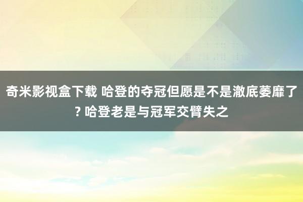 奇米影视盒下载 哈登的夺冠但愿是不是澈底萎靡了? 哈登老是与冠军交臂失之