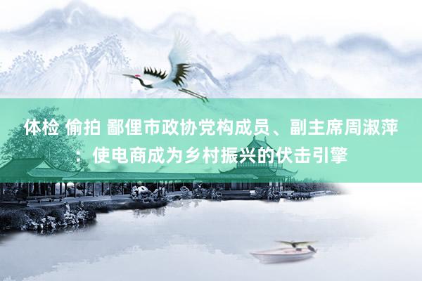 体检 偷拍 鄙俚市政协党构成员、副主席周淑萍：使电商成为乡村振兴的伏击引擎