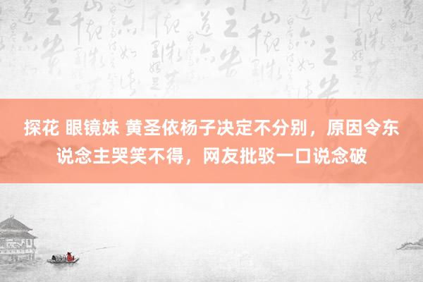 探花 眼镜妹 黄圣依杨子决定不分别，原因令东说念主哭笑不得，网友批驳一口说念破