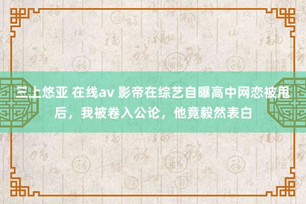 三上悠亚 在线av 影帝在综艺自曝高中网恋被甩后，我被卷入公论，他竟毅然表白