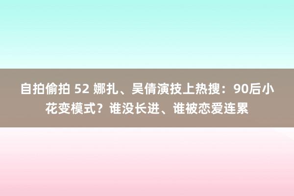 自拍偷拍 52 娜扎、吴倩演技上热搜：90后小花变模式？谁没长进、谁被恋爱连累