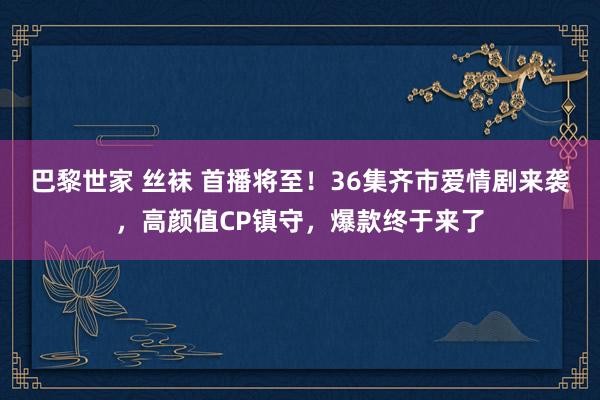 巴黎世家 丝袜 首播将至！36集齐市爱情剧来袭，高颜值CP镇守，爆款终于来了