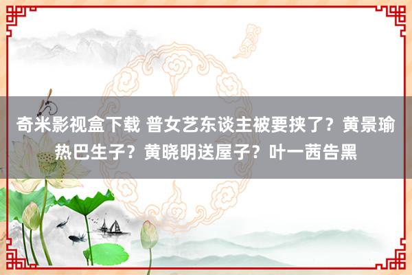 奇米影视盒下载 普女艺东谈主被要挟了？黄景瑜热巴生子？黄晓明送屋子？叶一茜告黑