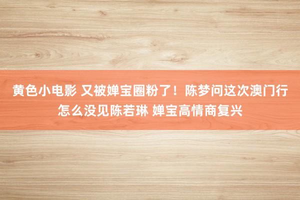 黄色小电影 又被婵宝圈粉了！陈梦问这次澳门行怎么没见陈若琳 婵宝高情商复兴