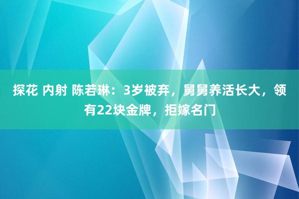 探花 内射 陈若琳：3岁被弃，舅舅养活长大，领有22块金牌，拒嫁名门