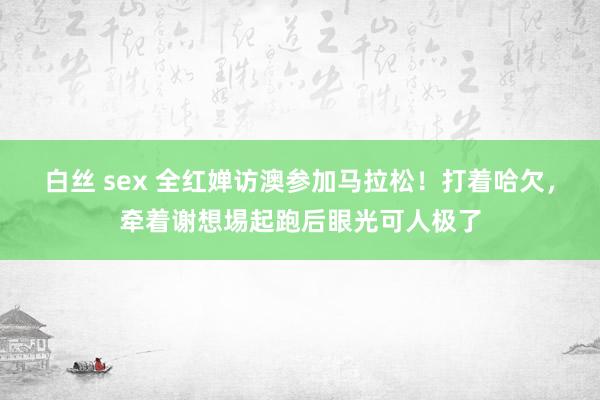 白丝 sex 全红婵访澳参加马拉松！打着哈欠，牵着谢想埸起跑后眼光可人极了