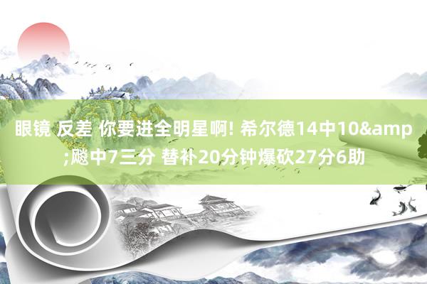 眼镜 反差 你要进全明星啊! 希尔德14中10&飚中7三分 替补20分钟爆砍27分6助