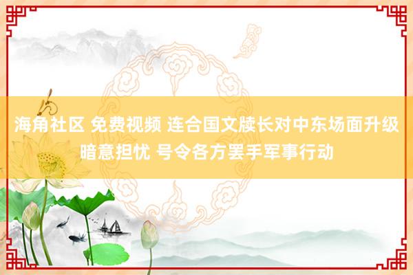 海角社区 免费视频 连合国文牍长对中东场面升级暗意担忧 号令各方罢手军事行动