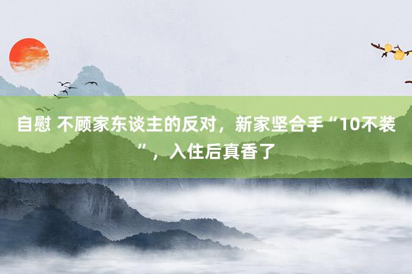 自慰 不顾家东谈主的反对，新家坚合手“10不装”，入住后真香了