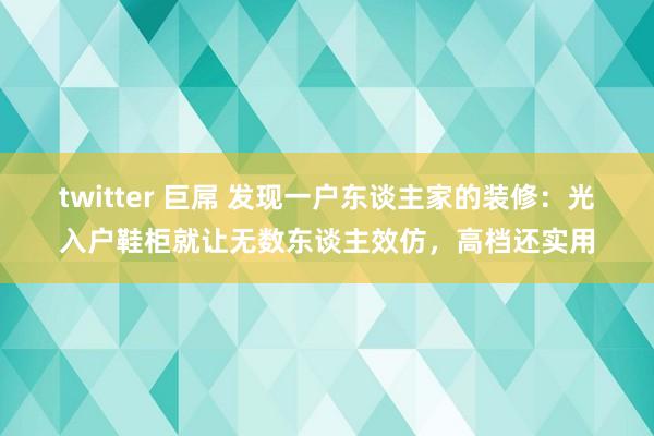 twitter 巨屌 发现一户东谈主家的装修：光入户鞋柜就让无数东谈主效仿，高档还实用