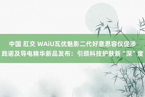 中国 肛交 WAiU瓦优魅影二代好意思容仪促渗践诺及导电精华新品发布：引颈科技护肤新“深”度