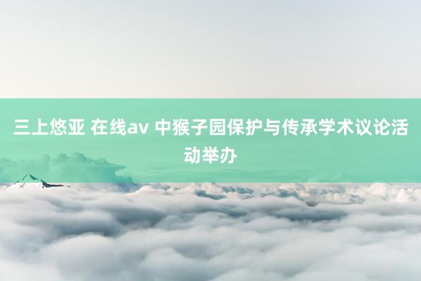 三上悠亚 在线av 中猴子园保护与传承学术议论活动举办