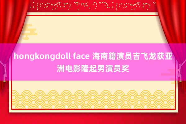 hongkongdoll face 海南籍演员吉飞龙获亚洲电影隆起男演员奖