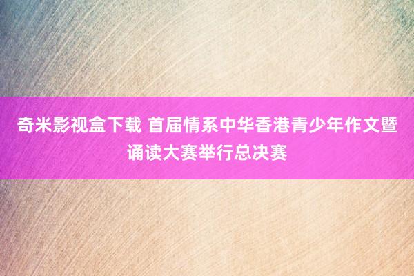 奇米影视盒下载 首届情系中华香港青少年作文暨诵读大赛举行总决赛