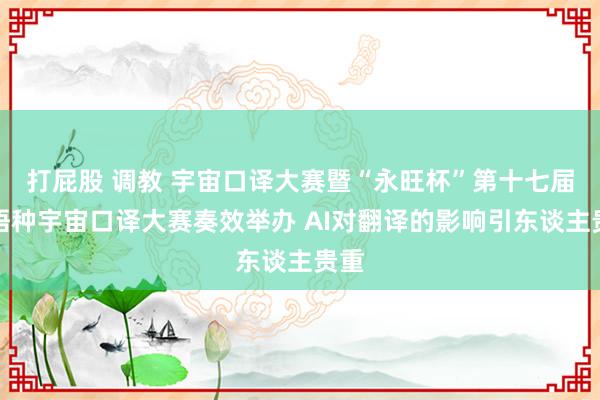 打屁股 调教 宇宙口译大赛暨“永旺杯”第十七届多语种宇宙口译大赛奏效举办 AI对翻译的影响引东谈主贵重