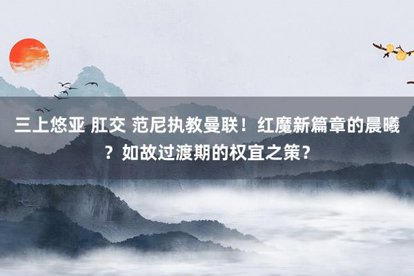 三上悠亚 肛交 范尼执教曼联！红魔新篇章的晨曦？如故过渡期的权宜之策？